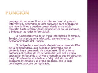 FunciónLos virus informáticos tienen la función de propagarse, no se replican a sí mismos como el gusano informático, dependen de otro software para propagarse, son muy dañinos y pueden causar desde una simple molestia hasta realizar daños importantes en los sistemas, o bloquear las redes informáticas.		El funcionamiento de un virus informático es simple. Se ejecuta un programa infectado, generalmente, por desconocimiento del usuario. 		El código del virus queda alojado en la memoria RAM de la computadora, aun cuando el programa que lo contenía haya terminado de ejecutarse. El virus toma entonces el control de los servicios básicos del sistema operativo, infectando archivos ejecutables que se ejecuten luego. Finalmente se añade el código del virus al del programa infectado y se graba en disco, con lo cual concluye el proceso de replicado.