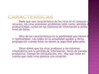 Caracteríscas		Dado que una característica de los virus es el consumo de recursos, los virus ocasionan problemas tales como: pérdida de productividad, cortes en los sistemas de información o daños a nivel de datos.		Otra de las características es la posibilidad que tienen de ir replicándose. Las redes en la actualidad ayudan a dicha propagación cuando éstas no tienen la seguridad adecuada.		Otros daños que los virus producen a los sistemas informáticos son la pérdida de información, horas de parada productiva, tiempo de reinstalación, etc. Hay que tener en cuenta que cada virus plantea una situación diferente.