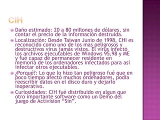 CIHDaño estimado: 20 a 80 millones de dólares, sin contar el precio de la información destruida.Localización: Desde Taiwan Junio de 1998, CHI es reconocido como uno de los mas peligrosos y destructivos virus jamás vistos. El virus infectó los archivos ejecutables de Windows 95,98 y ME y fué capaz de permanecer residente en memoria de los ordenadores infectados para así infectar otros ejecutables.¿Porqué?: Lo que lo hizo tan peligroso fué que en poco tiempo afectó muchos ordenadores, podía reescribir datos en el disco duro y dejarlo inoperativo.Curiosidades: CIH fué distribuido en algun que otro importante software como un Demo del juego de Activision “Sin”.