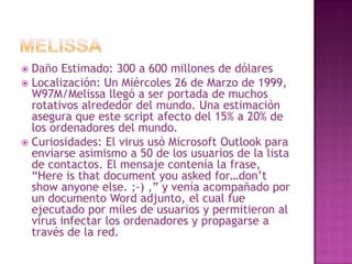 MELISSADaño Estimado: 300 a 600 millones de dólaresLocalización: Un Miércoles 26 de Marzo de 1999, W97M/Melissa llegó a ser portada de muchos rotativos alrededor del mundo. Una estimación asegura que este script afecto del 15% a 20% de los ordenadores del mundo.Curiosidades: El virus usó Microsoft Outlook para enviarse asimismo a 50 de los usuarios de la lista de contactos. El mensaje contenía la frase, “Hereisthatdocumentyouaskedfor…don’t show anyoneelse. ;-) ,” y venía acompañado por un documento Word adjunto, el cual fue ejecutado por miles de usuarios y permitieron al virus infectar los ordenadores y propagarse a través de la red.