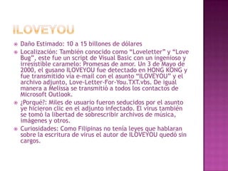 ILOVEYOUDaño Estimado: 10 a 15 billones de dólaresLocalización: También conocido como “Loveletter” y “LoveBug”, este fue un script de Visual Basic con un ingenioso y irresistible caramelo: Promesas de amor. Un 3 de Mayo de 2000, el gusano ILOVEYOU fue detectado en HONG KONG y fue transmitido vía e-mail con el asunto “ILOVEYOU” y el archivo adjunto, Love-Letter-For-You.TXT.vbs. De igual manera a Melissa se transmitió a todos los contactos de Microsoft Outlook.¿Porqué?: Miles de usuario fueron seducidos por el asunto ye hicieron clic en el adjunto infectado. El virus también se tomó la libertad de sobrescribir archivos de música, imágenes y otros.Curiosidades: Como Filipinas no tenía leyes que hablaran sobre la escritura de virus el autor de ILOVEYOU quedó sin cargos.