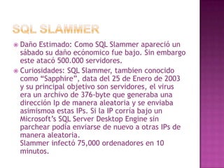 SQL SlammerDaño Estimado: Como SQL Slammer apareció un sábado su daño ecónomico fue bajo. Sin embargo este atacó 500.000 servidores.Curiosidades: SQL Slammer, tambien conocido como “Sapphire”, data del 25 de Enero de 2003 y su principal objetivo son servidores, el virus era un archivo de 376-byte que generaba una dirección Ip de manera aleatoria y se enviaba asimismoa estas IPs. Si la IP corría bajo un Microsoft’s SQL Server Desktop Engine sin parchear podía enviarse de nuevo a otras IPs de manera aleatoria.Slammer infectó 75,000 ordenadores en 10 minutos.