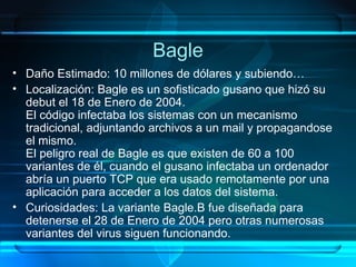 Bagle Daño Estimado: 10 millones de dólares y subiendo… Localización: Bagle es un sofisticado gusano que hizó su debut el 18 de Enero de 2004. El código infectaba los sistemas con un mecanismo tradicional, adjuntando archivos a un mail y propagandose el mismo. El peligro real de Bagle es que existen de 60 a 100 variantes de él, cuando el gusano infectaba un ordenador abría un puerto TCP que era usado remotamente por una aplicación para acceder a los datos del sistema. Curiosidades: La variante Bagle.B fue diseñada para detenerse el 28 de Enero de 2004 pero otras numerosas variantes del virus siguen funcionando. 