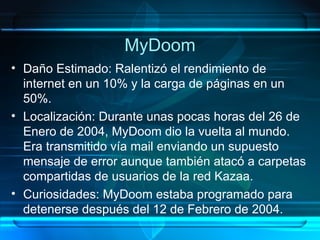 MyDoom Daño Estimado: Ralentizó el rendimiento de internet en un 10% y la carga de páginas en un 50%. Localización: Durante unas pocas horas del 26 de Enero de 2004, MyDoom dio la vuelta al mundo. Era transmitido vía mail enviando un supuesto mensaje de error aunque también atacó a carpetas compartidas de usuarios de la red Kazaa. Curiosidades: MyDoom estaba programado para detenerse después del 12 de Febrero de 2004. 