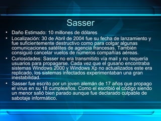 Sasser Daño Estimado: 10 millones de dólares Localización: 30 de Abril de 2004 fue su fecha de lanzamiento y fue suficientemente destructivo como para colgar algunas comunicaciones satélites de agencia francesas. También consiguió cancelar vuelos de números compañías aéreas. Curiosidades: Sasser no era transmitido vía mail y no requería usuarios para propagarse. Cada vez que el gusano encontraba sistemas Windows 2000 y Windows Xp no actualizados este era replicado, los sistemas infectados experimentaban una gran inestabilidad. Sasser fue escrito por un joven alemán de 17 años que propago el virus en su 18 cumpleaños. Como el escribió el código siendo un menor salió bien parado aunque fue declarado culpable de sabotaje informático .   