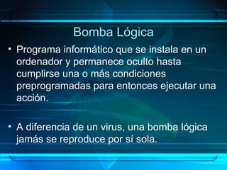 Bomba Lógica Programa informático que se instala en un ordenador y permanece oculto hasta cumplirse una o más condiciones preprogramadas para entonces ejecutar una acción. A diferencia de un virus, una bomba lógica jamás se reproduce por sí sola. 