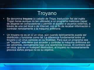 Troyano Se denomina  troyano  (o  caballo de Troya , traducción fiel del inglés  Trojan horse  aunque no tan utilizada) a un programa malicioso capaz de alojarse en computadoras y permitir el acceso a usuarios externos, a través de una red local o de Internet, con el fin de recabar información o controlar remotamente a la máquina anfitriona. Un troyano no es en sí un virus, aún cuando teóricamente pueda ser distribuido y funcionar como tal. La diferencia fundamental entre un troyano y un virus consiste en su finalidad. Para que un programa sea un "troyano" sólo tiene que acceder y controlar la máquina anfitriona sin ser advertido, normalmente bajo una apariencia inocua. Al contrario que un virus, que es un huésped destructivo, el troyano no necesariamente provoca daños porque no es su objetivo. 
