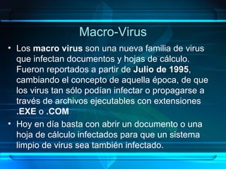 Macro-Virus Los  macro virus  son una nueva familia de virus que infectan documentos y hojas de cálculo. Fueron reportados a partir de  Julio de 1995 , cambiando el concepto de aquella época, de que los virus tan sólo podían infectar o propagarse a través de archivos ejecutables con extensiones  .EXE  o  .COM Hoy en día basta con abrir un documento o una hoja de cálculo infectados para que un sistema limpio de virus sea también infectado. 