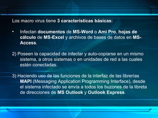Los macro virus tiene  3 características básicas : Infectan  documentos  de  MS-Word  o  Ami Pro ,  hojas de cálculo  de  MS-Excel  y archivos de bases de datos en  MS-Access . 2) Poseen la capacidad de infectar y auto-copiarse en un mismo sistema, a otros sistemas o en unidades de red a las cuales estén conectadas. 3) Haciendo uso de las funciones de la interfaz de las librerías  MAPI  (Messaging Application Programming Interface), desde el sistema infectado se envía a todos los buzones de la libreta de direcciones de  MS Outlook  y  Outlook Express . 