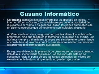 Gusano Informático Un  gusano  (también llamados IWorm por su apocope en inglés, I = Internet, Worm = Gusano) es un Malware que tiene la propiedad de duplicarse a sí mismo. Los gusanos utilizan las partes automáticas de un sistema operativo que generalmente son invisibles al usuario. A diferencia de un virus, un gusano no precisa alterar los archivos de programas, sino que reside en la memoria y se duplica a sí mismo. Los gusanos siempre dañan la red (aunque sea simplemente consumiendo ancho de banda), mientras que los virus siempre infectan o corrompen los archivos de la computadora que atacan. Es algo usual detectar la presencia de gusanos en un sistema cuando, debido a su incontrolada replicación, los recursos del sistema se consumen hasta el punto de que las tareas ordinarias del mismo son excesivamente lentas o simplemente no pueden ejecutarse. 