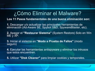 ¿Cómo Eliminar el Malware? Los 11 Pasos fundamentales de una buena eliminación son:  1.  Descargar y/o actualizar las principales herramientas de eliminación (Ad-Aware SE, Spybot S&D, SpywareBlaster, etc). 2.  Apagar el  "Restaurar Sistema"  (System Restore) Solo en Win ME y XP. 3.  Iniciar el sistema en  "Modo a Prueba de Fallos"  (modo seguro) 4.  Ejecutar las herramientas antispyware y eliminar los intrusos que estos encuentren.  5.  Utilizar  "Disk Cleaner"  para limpiar cookies y temporales. 