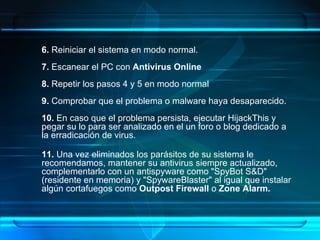 6.  Reiniciar el sistema en modo normal. 7.  Escanear el PC con  Antivirus Online 8.  Repetir los pasos 4 y 5 en modo normal 9.  Comprobar que el problema o malware haya desaparecido. 10.  En caso que el problema persista, ejecutar HijackThis y pegar su lo para ser analizado en el un foro o blog dedicado a la erradicación de virus. 11.  Una vez eliminados los parásitos de su sistema le recomendamos, mantener su antivirus siempre actualizado, complementarlo con un antispyware como "SpyBot S&D" (residente en memoria) y "SpywareBlaster" al igual que instalar algún cortafuegos como  Outpost Firewall  o  Zone Alarm.   