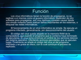 Función Los virus informáticos tienen la función de propagarse, no se replican a sí mismos como el gusano inform á tico, dependen de  otro  software para propagarse, son muy dañinos y pueden causar desde una simple molestia hasta realizar daños importantes en los sistemas, o bloquear las redes informáticas. El funcionamiento de un virus informático es simple. Se ejecuta un programa infectado, generalmente, por desconocimiento del usuario.  El código del virus queda alojado en la memoria RAM de la computadora, aun cuando el programa que lo contenía haya terminado de ejecutarse. El virus toma entonces el control de los servicios básicos del sistema operativo, infectando archivos ejecutables que se ejecuten luego. Finalmente se añade el código del virus al del programa infectado y se graba en disco, con lo cual concluye el proceso de replicado. 