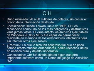CIH Daño estimado: 20 a 80 millones de dólares, sin contar el precio de la información destruida. Localización: Desde Taiwan Junio de 1998, CHI es reconocido como uno de los mas peligrosos y destructivos virus jamás vistos. El virus infectó los archivos ejecutables de Windows 95,98 y ME y fué capaz de permanecer residente en memoria de los ordenadores infectados para así infectar otros ejecutables. ¿Porqué?: Lo que lo hizo tan peligroso fué que en poco tiempo afectó muchos ordenadores, podía reescribir datos en el disco duro y dejarlo inoperativo. Curiosidades: CIH fué distribuido en algun que otro importante software como un Demo del juego de Activision “Sin”. 