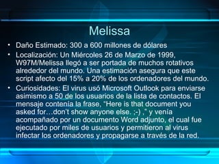 Melissa Daño Estimado: 300 a 600 millones de dólares Localización: Un Miércoles 26 de Marzo de 1999, W97M/Melissa llegó a ser portada de muchos rotativos alrededor del mundo. Una estimación asegura que este script afecto del 15% a 20% de los ordenadores del mundo. Curiosidades: El virus usó Microsoft Outlook para enviarse asimismo a 50 de los usuarios de la lista de contactos. El mensaje contenía la frase, “Here is that document you asked for…don’t show anyone else. ;-) ,” y venía acompañado por un documento Word adjunto, el cual fue ejecutado por miles de usuarios y permitieron al virus infectar los ordenadores y propagarse a través de la red. 