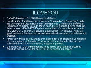 ILOVEYOU Daño Estimado: 10 a 15 billones de dólares Localización: También conocido como “Loveletter” y “Love Bug”, este fue un script de Visual Basic con un ingenioso y irresistible caramelo: Promesas de amor. Un 3 de Mayo de 2000, el gusano ILOVEYOU fue detectado en HONG KONG y fue transmitido vía e-mail con el asunto “ILOVEYOU” y el archivo adjunto, Love-Letter-For-You.TXT.vbs. De igual manera a Melissa se transmitió a todos los contactos de Microsoft Outlook. ¿Porqué?: Miles de usuario fueron seducidos por el asunto ye hicieron clic en el adjunto infectado. El virus también se tomó la libertad de sobrescribir archivos de música, imágenes y otros. Curiosidades: Como Filipinas no tenía leyes que hablaran sobre la escritura de virus el autor de ILOVEYOU quedó sin cargos. 