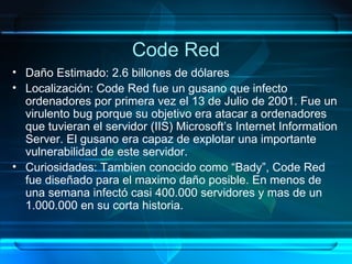 Code Red Daño Estimado: 2.6 billones de dólares Localización: Code Red fue un gusano que infecto ordenadores por primera vez el 13 de Julio de 2001. Fue un virulento bug porque su objetivo era atacar a ordenadores que tuvieran el servidor (IIS) Microsoft’s Internet Information Server. El gusano era capaz de explotar una importante vulnerabilidad de este servidor. Curiosidades: Tambien conocido como “Bady”, Code Red fue diseñado para el maximo daño posible. En menos de una semana infectó casi 400.000 servidores y mas de un 1.000.000 en su corta historia. 
