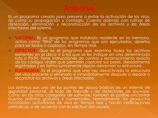 Antivirus
Es un programa creado para prevenir o evitar la activación de los virus,
así como su propagación y contagio. Cuenta además con rutinas de
detención, eliminación y reconstrucción de los archivos y las áreas
infectadas del sistema.
 VACUNA: Es un programa que instalado residente en la memoria,
actúa como "filtro" de los programas que son ejecutados, abiertos
para ser leídos o copiados, en tiempo real.
 DETECTOR: Que es el programa que examina todos los archivos
existentes en el disco o a los que se les indique en una determinada
ruta o PATH. Tiene instrucciones de control y reconocimiento exacto
de los códigos virales que permiten capturar sus pares, debidamente
registrados y en forma sumamente rápida desarman su estructura.
 ELIMINADOR: Es el programa que una vez desactivada la estructura
del virus procede a eliminarlo e inmediatamente después a reparar o
reconstruir los archivos y áreas afectadas.
Los antivirus son uno de los puntos de apoyo básicos de un sistema de
seguridad personal, al lado de firewalls y de detectores de spyware.
Como en las otras categorías de software, también es posible encontrar
buenos antivirus gratuitos y comerciales. Normalmente, los productos
monitorizan actividades de virus en tiempo real y hacen verificaciones
periódicas, o de acuerdo con la solicitud del usuario.
 