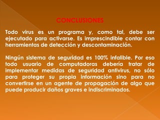 CONCLUSIONES
Todo virus es un programa y, como tal, debe ser
ejecutado para activarse. Es imprescindible contar con
herramientas de detección y descontaminación.
Ningún sistema de seguridad es 100% infalible. Por eso
todo usuario de computadoras debería tratar de
implementar medidas de seguridad antivirus, no sólo
para proteger su propia información sino para no
convertirse en un agente de propagación de algo que
puede producir daños graves e indiscriminados.
 