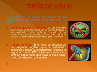 De acuerdo a los daños que causan en las
computadoras, existen los siguientes tipos de
virus:
 Worm o gusano informático: Es un malware
que reside en la memoria de la computadora y
se caracteriza por duplicarse en ella, sin la
asistencia de un usuario. Consumen banda
ancha o memoria del sistema en gran medida.
 Caballo de Troya: Este virus se esconde en
un programa legítimo que, al ejecutarlo,
comienza a dañar la computadora. Afecta a la
seguridad de la PC, dejándola indefensa y
también capta datos que envía a otros sitios,
como por ejemplo contraseñas.
 .
 