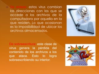  De enlace: estos virus cambian
las direcciones con las que se
accede a los archivos de la
computadora por aquella en la
que residen. Lo que ocasionan
es la imposibilidad de ubicar los
archivos almacenados.
De sobreescritura: este clase de
virus genera la pérdida del
contenido de los archivos a los
que ataca. Esto lo logra
sobreescribiendo su interior.
 