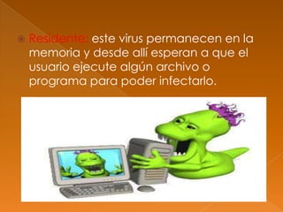  Residente: este virus permanecen en la
memoria y desde allí esperan a que el
usuario ejecute algún archivo o
programa para poder infectarlo.
 