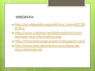  http://es.wikipedia.org/wiki/Virus_inform%C3%
A1tico
 http://www.cabinas.net/informatica/como-
remover-virus-informaticos.asp
 http://informaticaagrupada12.blogspot.com/
 http://www.escudoantivirus.com/tipos-de-
virus-informaticos/
WEBGRAFIA
 