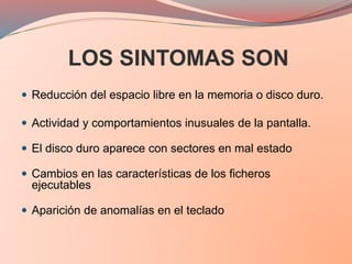 LOS SINTOMAS SON
 Reducción del espacio libre en la memoria o disco duro.
 Actividad y comportamientos inusuales de la pantalla.
 El disco duro aparece con sectores en mal estado
 Cambios en las características de los ficheros
ejecutables
 Aparición de anomalías en el teclado
 