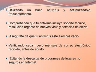  Utilizando un buen antivirus y actualízandolo
frecuentemente.
 Comprobando que tu antivirus incluye soporte técnico,
resolución urgente de nuevos virus y servicios de alerta.
 Asegúrate de que tu antivirus esté siempre vacio.
 Verificando cada nuevo mensaje de correo electrónico
recibido, antes de abrirlo.
 Evitando la descarga de programas de lugares no
seguros en Internet.
 
