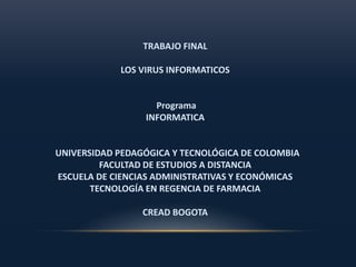 TRABAJO FINAL 
LOS VIRUS INFORMATICOS 
Programa 
INFORMATICA 
UNIVERSIDAD PEDAGÓGICA Y TECNOLÓGICA DE COLOMBIA 
FACULTAD DE ESTUDIOS A DISTANCIA 
ESCUELA DE CIENCIAS ADMINISTRATIVAS Y ECONÓMICAS 
TECNOLOGÍA EN REGENCIA DE FARMACIA 
CREAD BOGOTA 
 