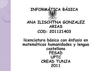 INFORMÁTICA BÁSICA


  ANA ILISCHTNA GONZALEZ
           ARIAS
      COD: 201121403

licenciatura básica con énfasis en
matemáticas humanidades y lengua
             castellana
              FESAD
               UPTC
          CREAD TUNJA
               2011
 