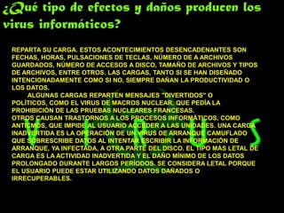 ¿Qué tipo de efectos y daños producen los
virus informáticos?
 REPARTA SU CARGA. ESTOS ACONTECIMIENTOS DESENCADENANTES SON
 FECHAS, HORAS, PULSACIONES DE TECLAS, NÚMERO DE A ARCHIVOS
 GUARDADOS, NÚMERO DE ACCESOS A DISCO, TAMAÑO DE ARCHIVOS Y TIPOS
 DE ARCHIVOS, ENTRE OTROS. LAS CARGAS, TANTO SI SE HAN DISEÑADO
 INTENCIONADAMENTE COMO SI NO, SIEMPRE DAÑAN LA PRODUCTIVIDAD O
 LOS DATOS.
     ALGUNAS CARGAS REPARTEN MENSAJES "DIVERTIDOS" O
 POLÍTICOS, COMO EL VIRUS DE MACROS NUCLEAR, QUE PEDÍA LA
 PROHIBICIÓN DE LAS PRUEBAS NUCLEARES FRANCESAS.
 OTROS CAUSAN TRASTORNOS A LOS PROCESOS INFORMÁTICOS, COMO
 ANTICMOS, QUE IMPIDE AL USUARIO ACCEDER A LAS UNIDADES. UNA CARGA
 INADVERTIDA ES LA OPERACIÓN DE UN VIRUS DE ARRANQUE CAMUFLADO
 QUE SOBRESCRIBE DATOS AL INTENTAR ESCRIBIR LA INFORMACIÓN DE
 ARRANQUE, YA INFECTADA, A OTRA PARTE DEL DISCO. EL TIPO MÁS LETAL DE
 CARGA ES LA ACTIVIDAD INADVERTIDA Y EL DAÑO MÍNIMO DE LOS DATOS
 PROLONGADO DURANTE LARGOS PERÍODOS. SE CONSIDERA LETAL PORQUE
 EL USUARIO PUEDE ESTAR UTILIZANDO DATOS DAÑADOS O
 IRRECUPERABLES.
 