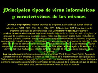 Principales tipos de virus informáticos
     y características de los mismos
      Los virus de programa: infectan archivos de programa. Estos archivos suelen tener las
      extensiones .COM, .EXE, .OVL, .DLL, .DRV, .SYS, .BIN e incluso .BAT. Entre los virus de
          programa conocidos se encuentran los virus Jerusalem y Cascade, por ejemplo.
Los virus de sector de arranque: infectan el área de sistema de un disco, es decir, el registro de
   arranque de los disquetes y los discos duros. Todos los disquetes y discos duros (incluidos los
  disquetes que sólo contienen datos) albergan en su registro de arranque un pequeño programa
que se ejecuta cuando arranca la computadora. Los virus de sector de arranque se adjuntan a esta
  parte del disco y se activan cuando el usuario intenta arrancar desde el disco infectado. Algunos
 ejemplos de virus de sector de arranque son Form, Disk Killer, Michelangelo y Stoned (otro tipo
    de virus, los virus multipartitos, infectan tanto los registros de arranque como los archivos de
                                                 programa).
  Los virus de macro: infectan archivos de los programas Word, Excel, PowerPoint y Access de
  Microsoft Office. Sin embargo, la tendencia más reciente es a infectar también otros programas.
Todos estos virus usan un lenguaje de programación propio de estos programas, desarrollado para
permitir a los usuarios automatizar determinadas tareas. A causa de la facilidad con que es posible
                    crear estos virus, existen literalmente miles de ellos en libertad.
 