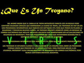 ¿Que Es Un Troyano?
       DEL MISMO MODO QUE EL CABALLO DE TROYA MITOLÓGICO PARECÍA SER UN REGALO PERO
 CONTENÍA SOLDADOS GRIEGOS QUE DOMINARON LA CIUDAD DE TROYA, LOS TROYANOS DE HOY EN DÍA
 SON PROGRAMAS INFORMÁTICOS QUE PARECEN SER SOFTWARE ÚTIL PERO QUE PONEN EN PELIGRO LA
  SEGURIDAD Y PROVOCAN MUCHOS DAÑOS. UN TROYANO RECIENTE APARECIÓ COMO UN MENSAJE DE
CORREO ELECTRÓNICO QUE INCLUYE ARCHIVOS ADJUNTOS QUE APARENTABAN SER ACTUALIZACIONES DE
   SEGURIDAD DE MICROSOFT, PERO QUE RESULTARON SER VIRUS QUE INTENTABAN DESHABILITAR EL
                     SOFTWARE ANTIVIRUS Y DE SERVIDOR DE SEGURIDAD.

 TROYANO PROGRAMA INFORMÁTICO QUE PARECE SER ÚTIL PERO QUE REALMENTE PROVOCA DAÑOS.

 LOS TROYANOS SE DIFUNDEN CUANDO A LOS USUARIOS SE LES ENGAÑA PARA ABRIR UN PROGRAMA
       PORQUE CREEN QUE PROCEDE DE UN ORIGEN LEGÍTIMO. PARA PROTEGER MEJOR A LOS
  USUARIOS, MICROSOFT SUELE ENVIAR BOLETINES DE SEGURIDAD POR CORREO ELECTRÓNICO, PERO
                          NUNCA CONTIENEN ARCHIVOS ADJUNTOS.
 