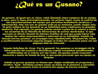 ¿Qué es un Gusano?
 Un gusano, al igual que un virus, está diseñado para copiarse de un equipo
a otro, pero lo hace automáticamente. En primer lugar, toma el control de
      las características del equipo que permiten transferir archivos o
información. Una vez que un gusano esté en su sistema, puede viajar solo.
  El gran peligro de los gusanos es su habilidad para replicarse en grandes
números. Por ejemplo, un gusano podría enviar copias de sí mismo a todos
    los usuarios de su libreta de direcciones de correo electrónico, lo que
  provoca un efecto dominó de intenso tráfico de red que puede hacer más
    lentas las redes empresariales e Internet en su totalidad. Cuando se
 lanzan nuevos gusanos, se propagan muy rápidamente. Bloquean las redes
y posiblemente provocan esperas largas (a todos los usuarios) para ver las
                           páginas Web en Internet.

 Gusano Subclase de virus. Por lo general, los gusanos se propagan sin la
  intervención del usuario y distribuye copias completas (posiblemente
    modificadas) de sí mismo por las redes. Un gusano puede consumir
 memoria o ancho de banda de red, lo que puede provocar que un equipo se
                                 bloquee.

 Debido a que los gusanos no tienen que viajar mediante un programa o
 archivo "host", también pueden crear un túnel en el sistema y permitir
     que otro usuario tome el control del equipo de forma remota.
 