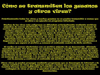 Cómo se transmiten los gusanos
        y otros virus?
Prácticamente todos los virus y muchos gusanos no se pueden transmitir a menos que
                   se abra o se ejecute un programa infectado.

  Muchos de los virus más peligrosos se difundían principalmente mediante archivos
  adjuntos de correo electrónico, los archivos que se envían junto con un mensaje de
 correo electrónico. Normalmente se puede saber que el correo electrónico incluye un
    archivo adjunto porque se muestra el icono de un clip que representa el archivo
   adjunto e incluye su nombre. Algunos tipos de archivos que se pueden recibir por
   correo electrónico habitualmente son fotos, cartas escritas en Microsoft Word
  e, incluso, hojas de cálculo de Excel. Un virus se inicia al abrir un archivo adjunto
   infectado (normalmente se hace clic en el icono de archivo adjunto para abrirlo).
 Sugerencia: nunca abra nada que esté adjunto a un mensaje de correo electrónico a
      menos que espere el archivo y conozca el contenido exacto de dicho archivo.

   Si recibe un correo electrónico con un archivo adjunto de un desconocido, elimínelo
 inmediatamente. Por desgracia, en ocasiones tampoco resulta seguro abrir archivos
adjuntos de personas que conoce. Los virus y los gusanos tienen la capacidad de robar
la información de los programas de correo electrónico y enviarse a todos los incluidos
en la libreta de direcciones. Por lo tanto, si recibe un correo electrónico de alguien con
un mensaje que no entiende o un archivo que no esperaba, póngase siempre en contacto
       con la persona y confirme el contenido del archivo adjunto antes de abrirlo.

Otros virus se pueden propagar mediante programas que se descargan de Internet o de
 discos repletos de virus que dejan los amigos o incluso que se compran en una tienda.
Existen formas menos habituales de contraer un virus. La mayoría de las personas se
    contagian de virus si abren y ejecutan archivos adjuntos de correo electrónico
                                     desconocidos.
 