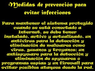 Medidas de prevención para
     evitar infecciones
Para mantener el sistema protegido
     cuando se está conectado a
        Internet, se debe tener
 instalado, activo y actualizado, un
    antivirus para la detección y
   eliminación de malwares como
    virus, gusanos y troyanos; un
  antispyware para la detección y
      eliminación de spywares o
programas espías y un firewall para
evitar posibles ataques desde la red.
 