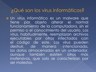    Un virus informático es un malware que
    tiene por objeto alterar el normal
    funcionamiento de la computadora, sin el
    permiso o el conocimiento del usuario. Los
    virus, habitualmente, reemplazan archivos
    ejecutables por otros infectados con
    el código de este. Los virus pueden
    destruir,   de   manera     intencionada,
    los datos almacenados en un ordenador,
    aunque también existen otros más
    inofensivos, que solo se caracterizan por
    ser molestos.
 