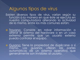 Existen diversos tipos de virus, varían según su
   función o la manera en que éste se ejecuta en
   nuestra computadora alterando la actividad
   de la misma, entre los más comunes están:

   Troyano: Consiste en robar información o
    alterar el sistema del hardware o en un caso
    extremo permite que un usuario externo
    pueda controlar el equipo.

   Gusano: Tiene la propiedad de duplicarse a sí
    mismo. Los gusanos utilizan las partes
    automáticas de un sistema operativo que
    generalmente son invisibles al usuario.
 