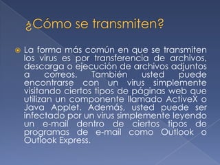    La forma más común en que se transmiten
    los virus es por transferencia de archivos,
    descarga o ejecución de archivos adjuntos
    a      correos.  También     usted   puede
    encontrarse con un virus simplemente
    visitando ciertos tipos de páginas web que
    utilizan un componente llamado ActiveX o
    Java Applet. Además, usted puede ser
    infectado por un virus simplemente leyendo
    un e-mail dentro de ciertos tipos de
    programas de e-mail como Outlook o
    Outlook Express.
 