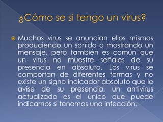    Muchos virus se anuncian ellos mismos
    produciendo un sonido o mostrando un
    mensaje, pero también es común que
    un virus no muestre señales de su
    presencia en absoluto. Los virus se
    comportan de diferentes formas y no
    existe un signo indicador absoluto que le
    avise de su presencia, un antivirus
    actualizado es el único que puede
    indicarnos si tenemos una infección.
 