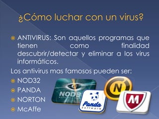  ANTIVIRUS: Son aquellos programas que
  tienen            como         finalidad
  descubrir/detectar y eliminar a los virus
  informáticos.
Los antivirus mas famosos pueden ser:
 NOD32
 PANDA
 NORTON
 McAffe
 