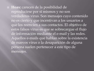    Hoax: carecen de la posibilidad de
    reproducirse por sí mismos y no son
    verdaderos virus. Son mensajes cuyo contenido
    no es cierto y que incentivan a los usuarios a
    que los reenvíen a sus contactos. El objetivo de
    estos falsos virus es que se sobrecargue el flujo
    de información mediante el e-mail y las redes.
    Aquellos e-mails que hablan sobre la existencia
    de nuevos virus o la desaparición de alguna
    persona suelen pertenecer a este tipo de
    mensajes.
 