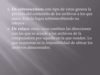    De sobreescritura: este tipo de virus genera la
    pérdida del contenido de los archivos a los que
    ataca. Esto lo logra sobreescribiendo su
    interior.
   De enlace: estos virus cambian las direcciones
    con las que se accede a los archivos de la
    computadora por aquella en la que residen. Lo
    que ocasionan es la imposibilidad de ubicar los
    archivos almacenados.
 