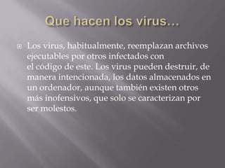   Los virus, habitualmente, reemplazan archivos
    ejecutables por otros infectados con
    el código de este. Los virus pueden destruir, de
    manera intencionada, los datos almacenados en
    un ordenador, aunque también existen otros
    más inofensivos, que solo se caracterizan por
    ser molestos.
 