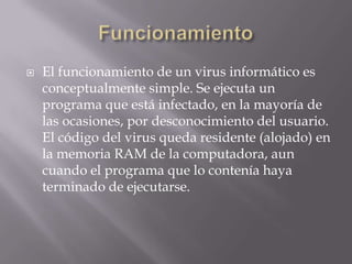    El funcionamiento de un virus informático es
    conceptualmente simple. Se ejecuta un
    programa que está infectado, en la mayoría de
    las ocasiones, por desconocimiento del usuario.
    El código del virus queda residente (alojado) en
    la memoria RAM de la computadora, aun
    cuando el programa que lo contenía haya
    terminado de ejecutarse.
 