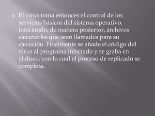   El virus toma entonces el control de los
    servicios básicos del sistema operativo,
    infectando, de manera posterior, archivos
    ejecutables que sean llamados para su
    ejecución. Finalmente se añade el código del
    virus al programa infectado y se graba en
    el disco, con lo cual el proceso de replicado se
    completa.
 