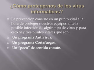    La prevención consiste en un punto vital a la
    hora de proteger nuestros equipos ante la
    posible infección de algún tipo de virus y para
    esto hay tres puntos vitales que son:
    Un programa Antivirus.
    Un programa Cortafuegos.
    Un “poco” de sentido común.
 