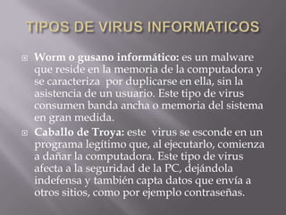    Worm o gusano informático: es un malware
    que reside en la memoria de la computadora y
    se caracteriza por duplicarse en ella, sin la
    asistencia de un usuario. Este tipo de virus
    consumen banda ancha o memoria del sistema
    en gran medida.
   Caballo de Troya: este virus se esconde en un
    programa legítimo que, al ejecutarlo, comienza
    a dañar la computadora. Este tipo de virus
    afecta a la seguridad de la PC, dejándola
    indefensa y también capta datos que envía a
    otros sitios, como por ejemplo contraseñas.
 