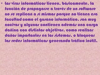 • Los virus informáticos tienen, básicamente, la
  función de propagarse a través de un software
  no se replican a sí mismos porque no tienen esa
  facultad como el gusano informático, son muy
  nocivos y algunos contienen además una carga
  dañina con distintos objetivos, como realizar
  daños importantes en los sistemas, o bloquear
  las redes informáticas generando tráfico inútil.
 